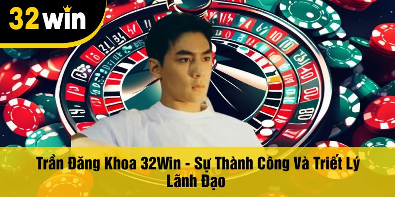 Trần Đăng Khoa 32Win - Sự Thành Công Và Triết Lý Lãnh Đạo 